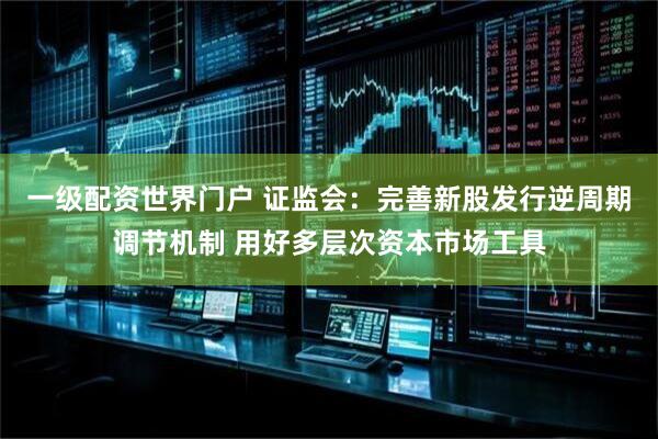 一级配资世界门户 证监会：完善新股发行逆周期调节机制 用好多层次资本市场工具