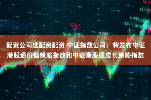 配资公司选配资配资 中证指数公司：将发布中证港股通价值策略指数和中证港股通成长策略指数