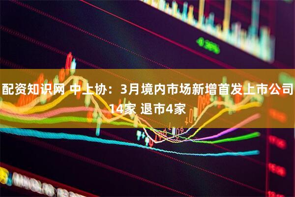 配资知识网 中上协：3月境内市场新增首发上市公司14家 退市4家