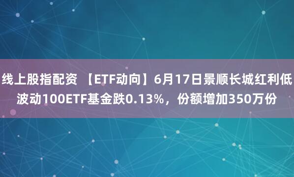 线上股指配资 【ETF动向】6月17日景顺长城红利低波动100ETF基金跌0.13%，份额增加350万份