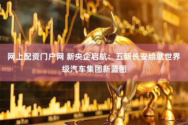 网上配资门户网 新央企启航：五新长安绘就世界级汽车集团新蓝图