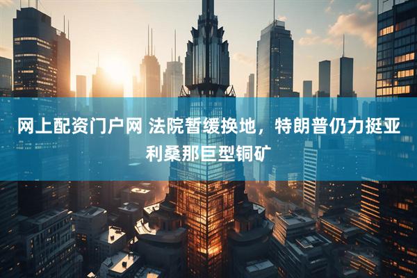 网上配资门户网 法院暂缓换地，特朗普仍力挺亚利桑那巨型铜矿
