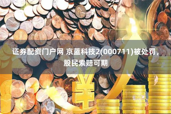 证券配资门户网 京蓝科技2(000711)被处罚，股民索赔可期