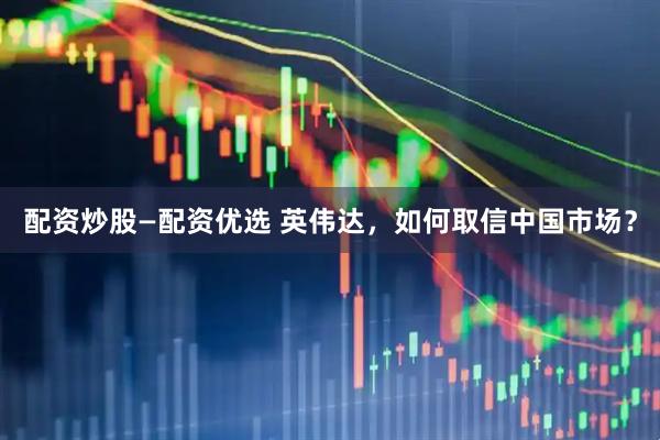 配资炒股—配资优选 英伟达，如何取信中国市场？