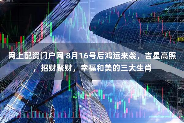 网上配资门户网 8月16号后鸿运来袭，吉星高照，招财聚财，幸福和美的三大生肖