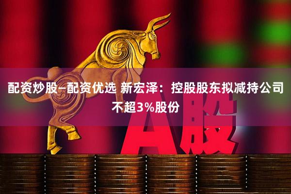 配资炒股—配资优选 新宏泽：控股股东拟减持公司不超3%股份