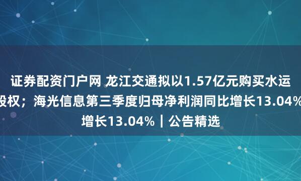 证券配资门户网 龙江交通拟以1.57亿元购买水运公司100%股权；海光信息第三季度归母净利润同比增长13.04%｜公告精选