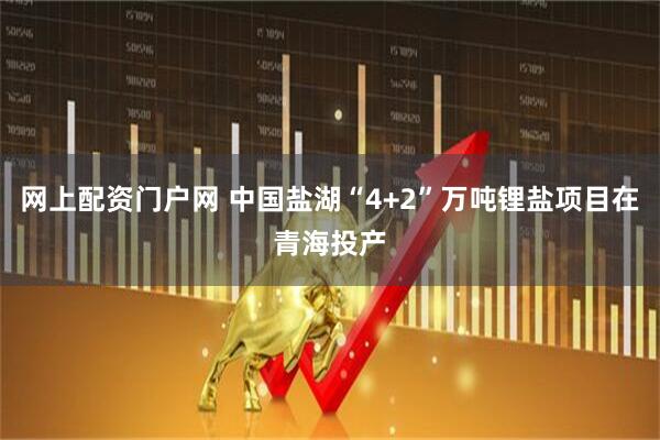 网上配资门户网 中国盐湖“4+2”万吨锂盐项目在青海投产