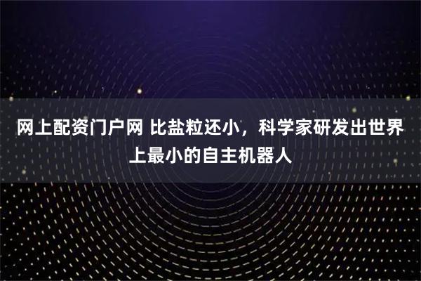 网上配资门户网 比盐粒还小，科学家研发出世界上最小的自主机器人