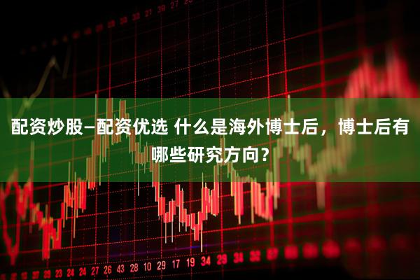 配资炒股—配资优选 什么是海外博士后，博士后有哪些研究方向？