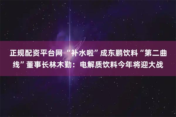 正规配资平台网 “补水啦”成东鹏饮料“第二曲线”董事长林木勤：电解质饮料今年将迎大战