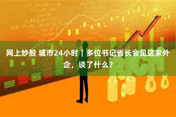 网上炒股 城市24小时｜多位书记省长会见这家外企，谈了什么？