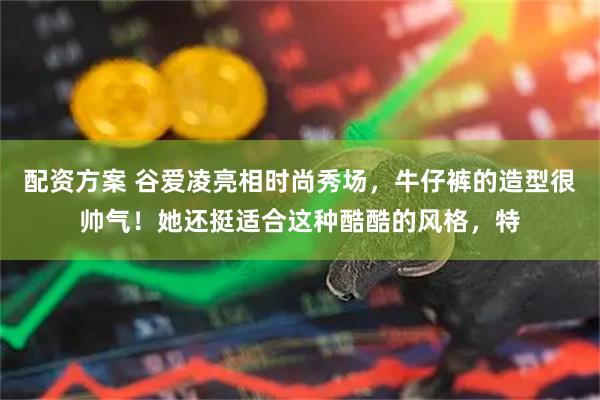 配资方案 谷爱凌亮相时尚秀场，牛仔裤的造型很帅气！她还挺适合这种酷酷的风格，特