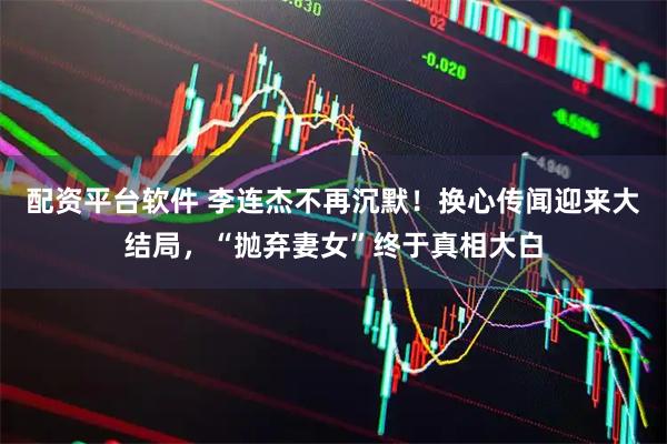 配资平台软件 李连杰不再沉默！换心传闻迎来大结局，“抛弃妻女”终于真相大白