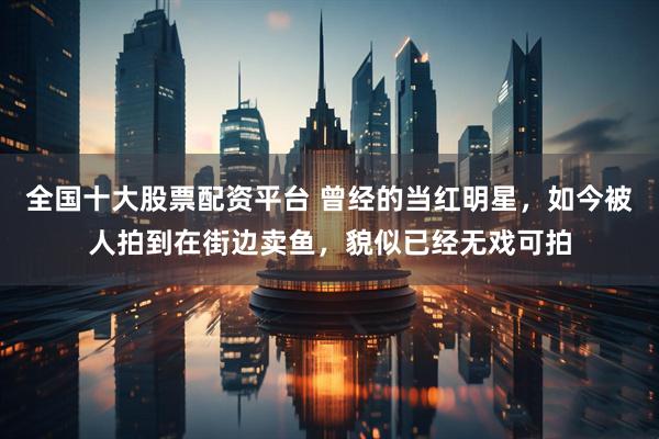 全国十大股票配资平台 曾经的当红明星，如今被人拍到在街边卖鱼，貌似已经无戏可拍
