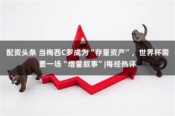 配资头条 当梅西C罗成为“存量资产”，世界杯需要一场“增量叙事”|每经热评
