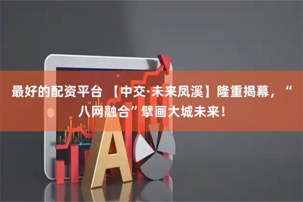最好的配资平台 【中交·未来凤溪】隆重揭幕，“八网融合”擘画大城未来！