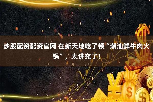 炒股配资配资官网 在新天地吃了顿“潮汕鲜牛肉火锅”，太讲究了！