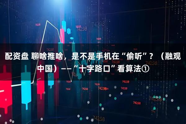 配资盘 聊啥推啥，是不是手机在“偷听”？（融观中国）——“十字路口”看算法①