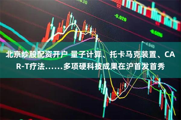 北京炒股配资开户 量子计算、托卡马克装置、CAR-T疗法……多项硬科技成果在沪首发首秀