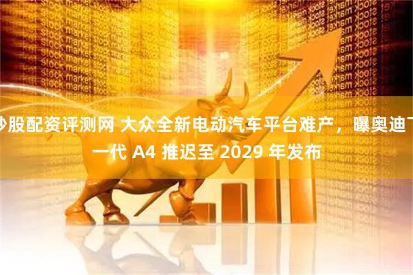 炒股配资评测网 大众全新电动汽车平台难产，曝奥迪下一代 A4 推迟至 2029 年发布